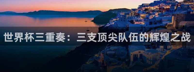 意昂登录：世界杯三重奏：三支顶尖队伍的辉煌之战