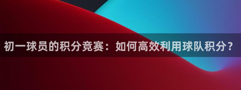 意昂体育app正版下载安装：初一球员的积分竞赛：如何高效利用