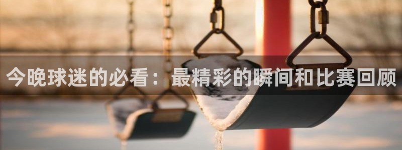  意昂体育app正版下载官网：今晚球迷的必看：最精彩的瞬间和比