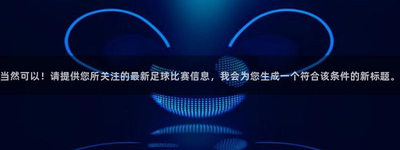  意昂体育app官方网站入口下载：当然可以！请提供您所关注的最